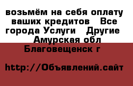 возьмём на себя оплату ваших кредитов - Все города Услуги » Другие   . Амурская обл.,Благовещенск г.